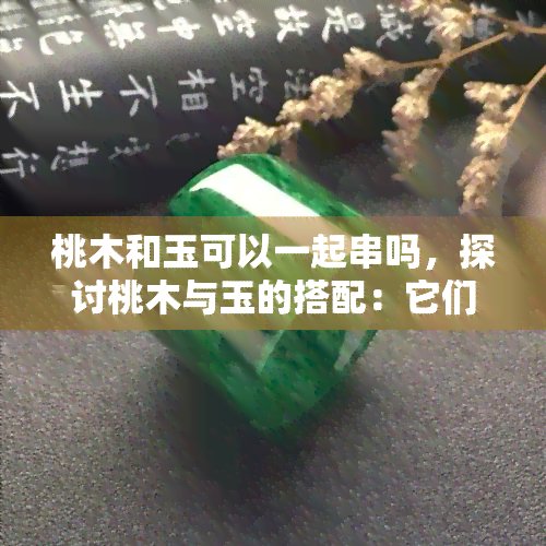 桃木和玉可以一起串吗，探讨桃木与玉的搭配：它们能否和谐共存于一串饰品中？