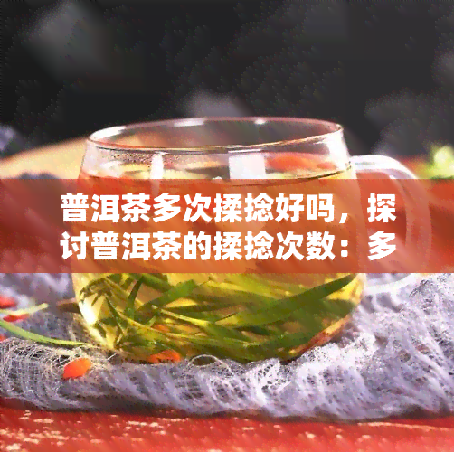 普洱茶多次揉捻好吗，探讨普洱茶的揉捻次数：多次揉捻是否有益？