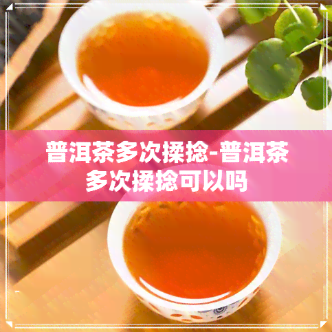 普洱茶多次揉捻-普洱茶多次揉捻可以吗