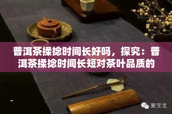 普洱茶揉捻时间长好吗，探究：普洱茶揉捻时间长短对茶叶品质的影响