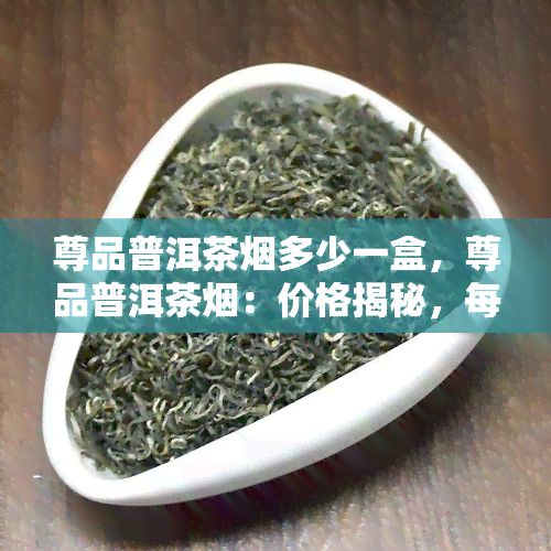 尊品普洱茶烟多少一盒，尊品普洱茶烟：价格揭秘，每盒多少钱？