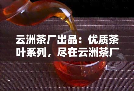 云洲茶厂出品：优质茶叶系列，尽在云洲茶厂