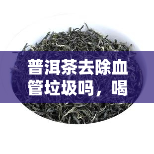 普洱茶去除血管垃圾吗，喝普洱茶能有效清除血管垃圾吗？