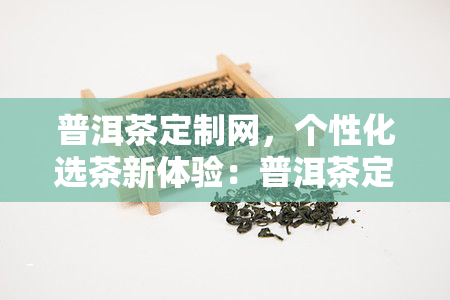 普洱茶定制网，个性化选茶新体验：普洱茶定制网，让你的茶生活更精彩！