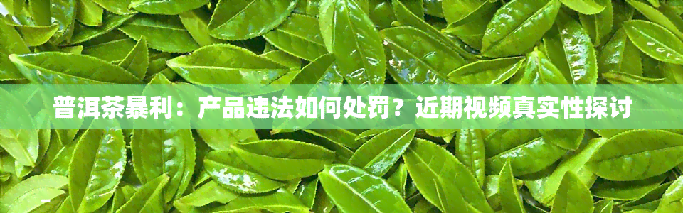 普洱茶暴利：产品违法如何处罚？近期视频真实性探讨