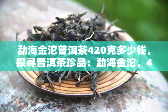 勐海金沱普洱茶420克多少钱，探寻普洱茶珍品：勐海金沱，420克的售价是多少？