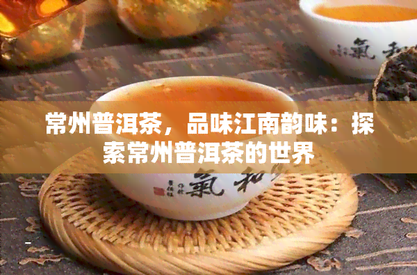 常州普洱茶，品味江南韵味：探索常州普洱茶的世界