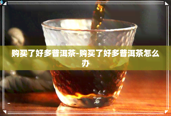 购买了好多普洱茶-购买了好多普洱茶怎么办