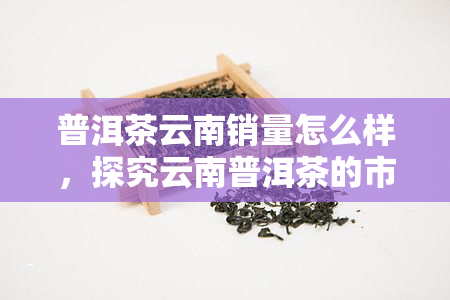 普洱茶云南销量怎么样，探究云南普洱茶的市场表现：销量如何？