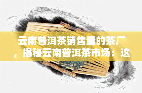 云南普洱茶销售量的茶厂，揭秘云南普洱茶市场：这些茶厂的销售量更高！