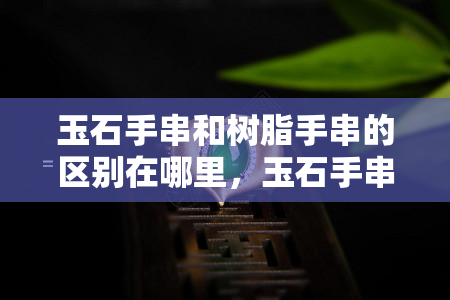 玉石手串和树脂手串的区别在哪里，玉石手串与树脂手串：一文看懂两者区别！