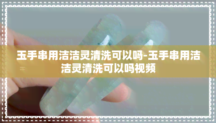 玉手串用洁洁灵清洗可以吗-玉手串用洁洁灵清洗可以吗视频