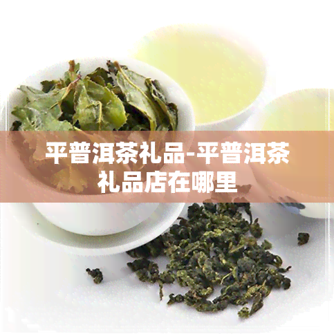 平普洱茶礼品-平普洱茶礼品店在哪里