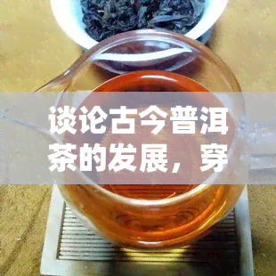 谈论古今普洱茶的发展，穿越时空的对话：探讨古今普洱茶的发展历程