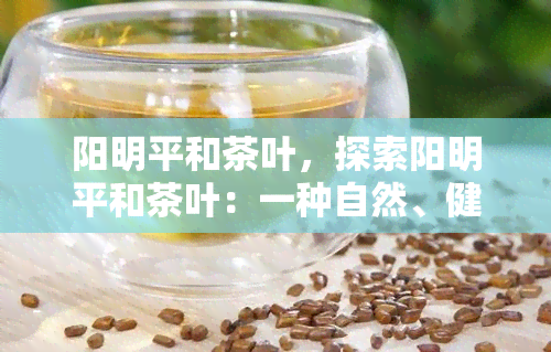 阳明平和茶叶，探索阳明平和茶叶：一种自然、健和美味的饮品