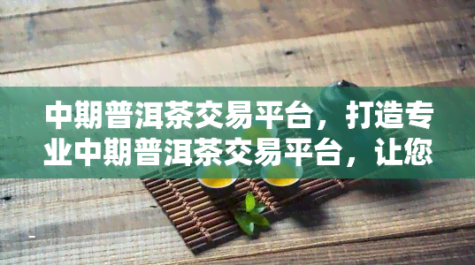 中期普洱茶交易平台，打造专业中期普洱茶交易平台，让您轻松交易、放心收藏！