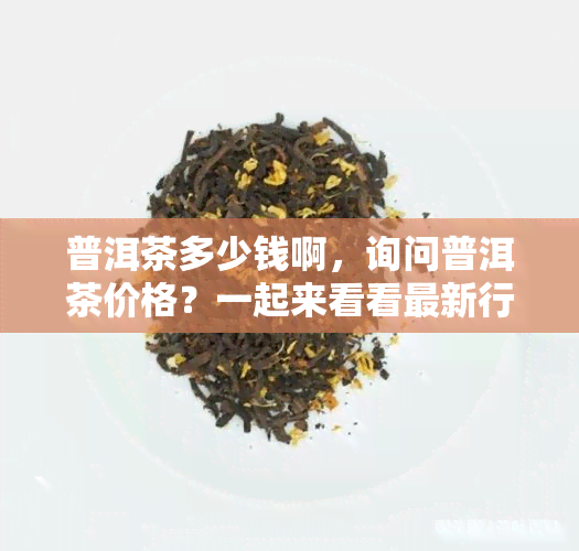 普洱茶多少钱啊，询问普洱茶价格？一起来看看最新行情！