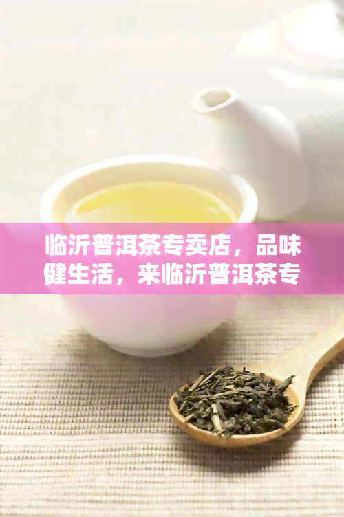 临沂普洱茶专卖店，品味健生活，来临沂普洱茶专卖店选购优质茶叶！