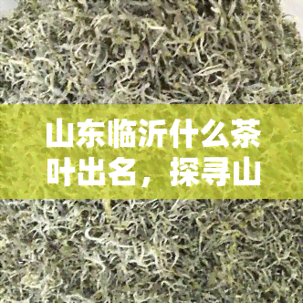 山东临沂什么茶叶出名，探寻山东临沂的茶文化：哪些茶叶最出名？