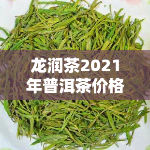 龙润茶2021年普洱茶价格表，最新发布：2021年龙润茶普洱茶价格表