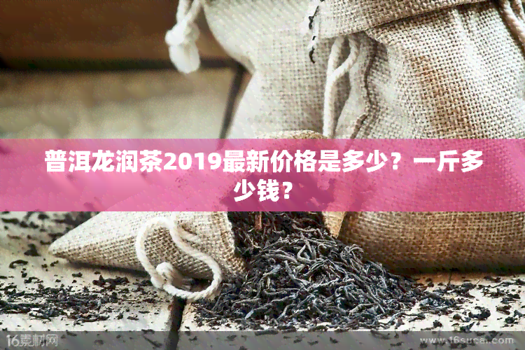 普洱龙润茶2019最新价格是多少？一斤多少钱？