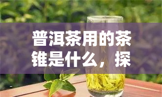 普洱茶用的茶锥是什么，探秘普洱茶：你了解茶锥的作用吗？