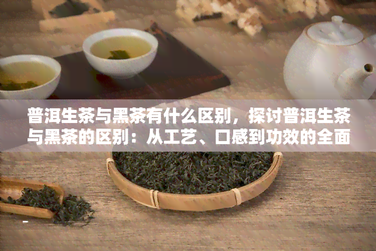 普洱生茶与黑茶有什么区别，探讨普洱生茶与黑茶的区别：从工艺、口感到功效的全面解析