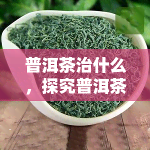 普洱茶治什么，探究普洱茶的神奇功效，了解它能治疗哪些病症