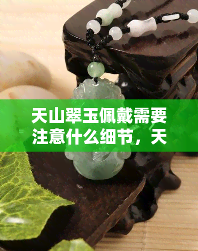 天山翠玉佩戴需要注意什么细节，天山翠玉饰品佩戴攻略：细节决定美丽