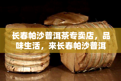 长春帕沙普洱茶专卖店，品味生活，来长春帕沙普洱茶专卖店享受一杯独特的茶香