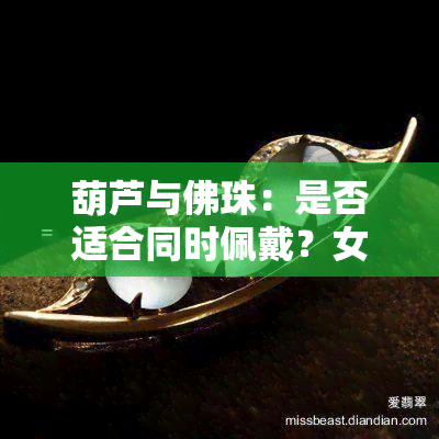 葫芦与佛珠：是否适合同时佩戴？女生版及图片解析