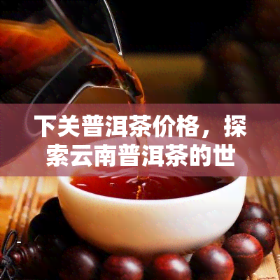 下关普洱茶价格，探索云南普洱茶的世界：下关普洱茶的市场价格解析