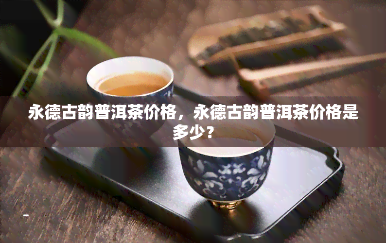 永德古韵普洱茶价格，永德古韵普洱茶价格是多少？