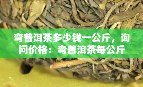 弯普洱茶多少钱一公斤，询问价格：弯普洱茶每公斤售价多少？