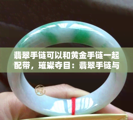 翡翠手链可以和黄金手链一起配带，璀璨夺目：翡翠手链与黄金手链的完美搭配