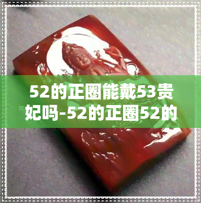 52的正圈能戴53贵妃吗-52的正圈52的贵妃能带吗