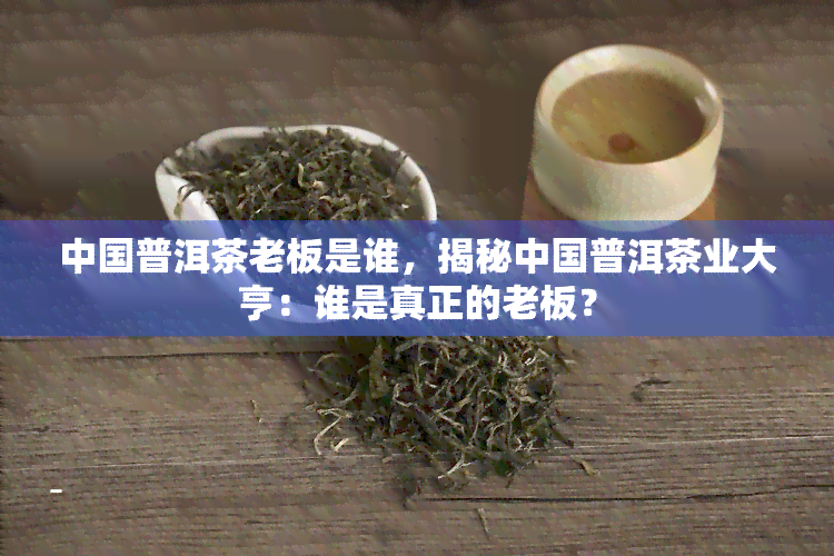 中国普洱茶老板是谁，揭秘中国普洱茶业大亨：谁是真正的老板？