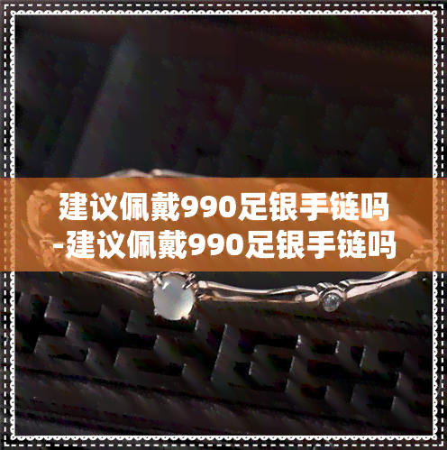 建议佩戴990足银手链吗-建议佩戴990足银手链吗女生