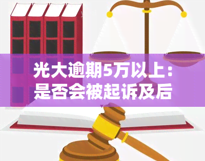 光大逾期5万以上：是否会被起诉及后果探讨