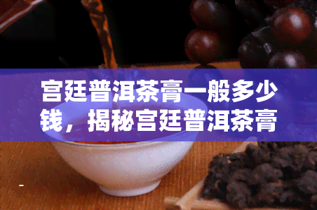 宫廷普洱茶膏一般多少钱，揭秘宫廷普洱茶膏价格：一般多少钱一斤？