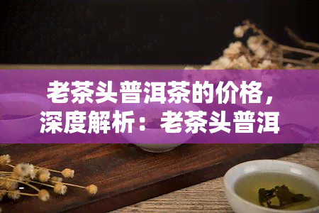 老茶头普洱茶的价格，深度解析：老茶头普洱茶的价格因素与市场行情