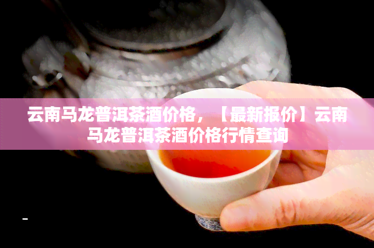 云南马龙普洱茶酒价格，【最新报价】云南马龙普洱茶酒价格行情查询