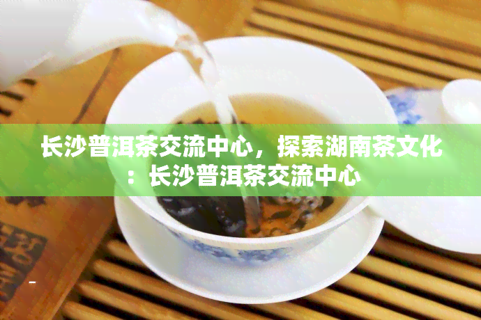 长沙普洱茶交流中心，探索湖南茶文化：长沙普洱茶交流中心