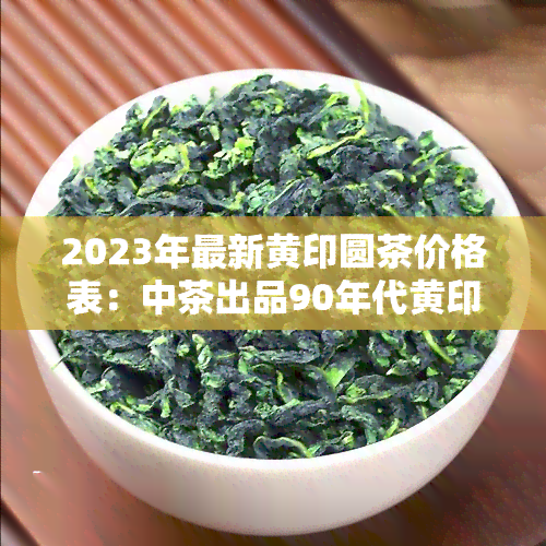 2023年最新黄印圆茶价格表：中茶出品90年代黄印圆茶行情走势分析