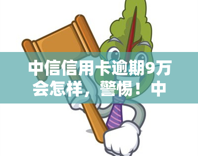 中信信用卡逾期9万会怎样，警惕！中信信用卡逾期9万可能带来的严重后果