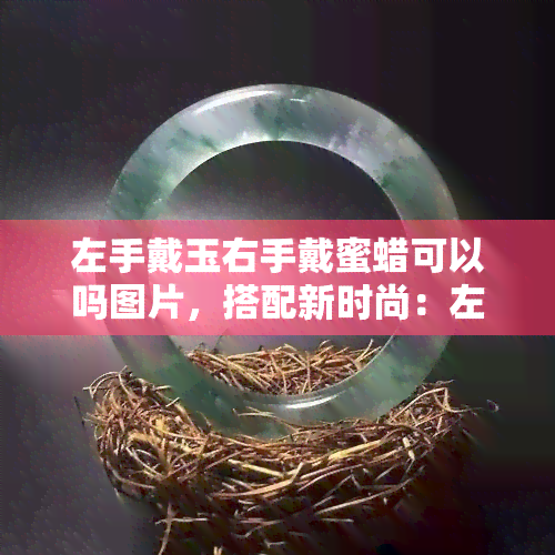 左手戴玉右手戴蜜蜡可以吗图片，搭配新时尚：左手戴玉右手戴蜜蜡，如何展现个性与美感？看图解析！