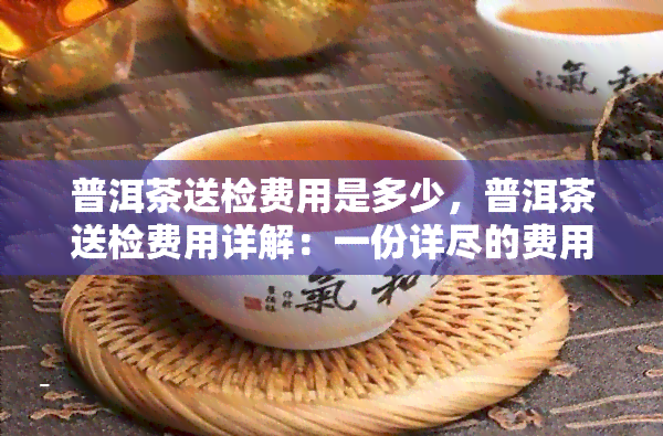 普洱茶送检费用是多少，普洱茶送检费用详解：一份详尽的费用清单