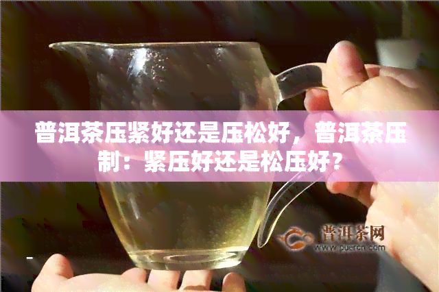 普洱茶压紧好还是压松好，普洱茶压制：紧压好还是松压好？