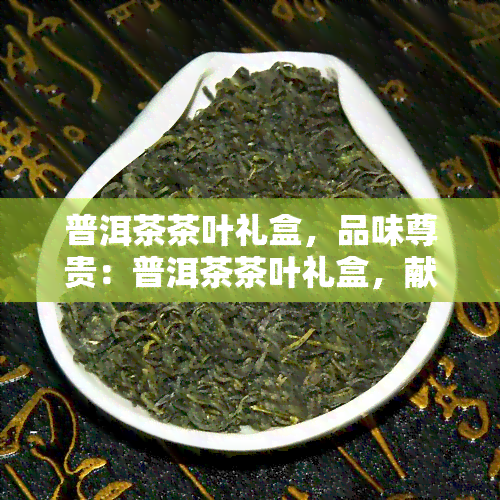 普洱茶茶叶礼盒，品味尊贵：普洱茶茶叶礼盒，献给爱茶之人的完美礼物！