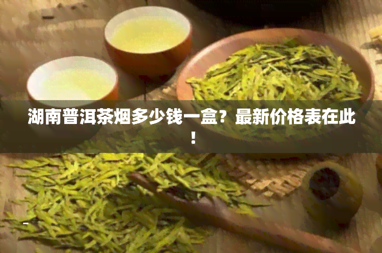 湖南普洱茶烟多少钱一盒？最新价格表在此！